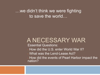 …we didn’t think we were fighting
     to save the world…




     A NECESSARY WAR
      Essential Questions:
      • How did the U.S. enter World War II?

      • What was the Lend-Lease Act?

      • How did the events of Pearl Harbor impact the
      nation?
 