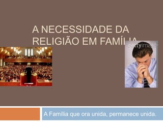 A NECESSIDADE DA
RELIGIÃO EM FAMÍLIA
A Família que ora unida, permanece unida.
 