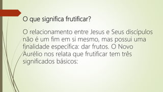 O que significa frutificar?
O relacionamento entre Jesus e Seus discípulos
não é um fim em si mesmo, mas possui uma
finalidade específica: dar frutos. O Novo
Aurélio nos relata que frutificar tem três
significados básicos:
 