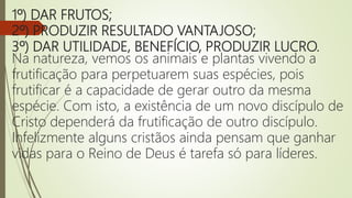 1º) DAR FRUTOS;
2º) PRODUZIR RESULTADO VANTAJOSO;
3º) DAR UTILIDADE, BENEFÍCIO, PRODUZIR LUCRO.
Na natureza, vemos os animais e plantas vivendo a
frutificação para perpetuarem suas espécies, pois
frutificar é a capacidade de gerar outro da mesma
espécie. Com isto, a existência de um novo discípulo de
Cristo dependerá da frutificação de outro discípulo.
Infelizmente alguns cristãos ainda pensam que ganhar
vidas para o Reino de Deus é tarefa só para líderes.
 