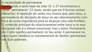 A necessidade de permanecer
Examinando o texto base de João 15: 1-27 encontramos o
verbo "permanecer" 12 vezes, sendo que em 9 formas verbais
diferentes. A repetição do verbo nos mostra que, para Jesus, a
permanência do discípulo de Jesus no seu relacionamento com
Ele é de suma importância para se alcançar uma vida frutífera.
O conteúdo principal do relacionamento entre Jesus e os seus
discípulos não é o êxtase emocional, mas o amor. Permanecer
em Cristo significa permanecer no Seu amor. E permanece no
amor quem obedece os mandamentos do Senhor (permanece
nas Suas palavras).
 