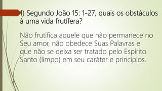 1) Segundo João 15: 1-27, quais os obstáculos
à uma vida frutífera?
Não frutifica aquele que não permanece no
Seu amor, não obedece Suas Palavras e
que não se deixa ser tratado pelo Espírito
Santo (limpo) em seu caráter e princípios.
 