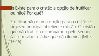 2) Existe para o cristão a opção de frutificar
ou não? Por quê?
Frutificar não é uma opção para o cristão e,
sim, seu principal objetivo e missão. O cristão
que não frutifica é comparado pelo Senhor
sal sem sabor e à luz que não ilumina (Mt 5:
13-16).
 