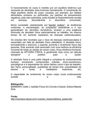 O funcionamento do corpo é mantido por um equilíbrio dinâmico que 
necessita de atividades para funcionar normalmente. O rompimento do 
frágil equilíbrio dentro do corpo, causado, por exemplo, por hábitos 
alimentares errôneos ou deficientes; por padrões de pensamentos 
negativos; pela vida sedentária, pode resultar (e freqüentemente resulta) 
em doenças, discordâncias e desordens emocionais. 
Numa sociedade caracterizada por "apertar botões", as tendências 
modernas, a mecanização, as ocupações sedentárias e o uso 
generalizado de utensílios domésticos, levaram a uma exigência 
diminuída da atividade física particularmente no trabalho. Ao mesmo 
tempo há um aumento espantoso de doenças cardiovasculares. 
Os estudos têm mostrado que o risco de doenças cardiovasculares é 
aumentado por falta de atividade física satisfatória. A atividade física, 
principalmente o exercício, o esporte, aumenta o rendimento físico das 
pessoas. Este aumento está associado com uma melhora na eficiência 
funcional de todas as células do nosso corpo. Essa eficiência funcional, 
chamada de APTIDÃO FÍSICA, é geralmente vista como um atributo 
desejável e positivo para a saúde. 
A atividade física é uma parte integral e complexa do comportamento 
humano, envolvendo componentes culturais, sócio-econômicos, 
psicológicos e é dependente de vários fatores como o tipo de trabalho, 
tipo físico, personalidade, quantidade de tempo livre, possibilidade de 
acesso a locais e instalações esportivas, etc. 
A capacidade de rendimento do nosso corpo muda continuamente 
durante a vida. 
Bibliografia: 
BARBANTI, Valdir J. Aptidão Física Um Convite à Saúde. Editora Manole 
Dois. 
Fonte: 
http://members.tripod.com/~everton_herzer/edfisica_saude.htm 
