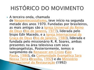  A terceira onda, chamada
de Neopentecostalismo, teve início na segunda
metade dos anos 1970. Fundadas por brasileiros,
as mais antigas são a Igreja Universal do Reino
de Deus (Rio de Janeiro, 1977), liderada pelo
bispo Edir Macedo, e a Igreja Internacional da
Graça de Deus (Rio de Janeiro, 1980), liderada e
fundada pelo missionário R. R. Soares, ambas
presentes na área televisiva com seus
televangelistas. Posteriormente, temos o
surgimento da Renascer em Cristo (São
Paulo, 1986), da Comunidade Evangélica Sara
Nossa Terra (Brasília, 1992) e do Ministério
Internacional da Restauração (1992)
 