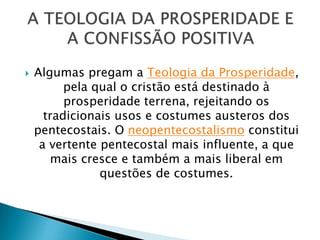  Algumas pregam a Teologia da Prosperidade,
pela qual o cristão está destinado à
prosperidade terrena, rejeitando os
tradicionais usos e costumes austeros dos
pentecostais. O neopentecostalismo constitui
a vertente pentecostal mais influente, a que
mais cresce e também a mais liberal em
questões de costumes.
 