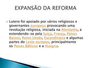  Lutero foi apoiado por vários religiosos e
governantes europeus provocando uma
revolução religiosa, iniciada na Alemanha, e
estendendo-se pela Suíça, França, Países
Baixos, Reino Unido, Escandinávia e algumas
partes do Leste europeu, principalmente
os Países Bálticos e a Hungria.
 