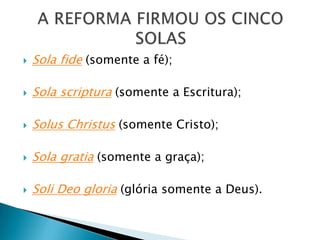  Sola fide (somente a fé);
 Sola scriptura (somente a Escritura);
 Solus Christus (somente Cristo);
 Sola gratia (somente a graça);
 Soli Deo gloria (glória somente a Deus).
 