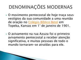 O movimento pentecostal de hoje traça seus
vestígios da sua comunidade a uma reunião
de oração no Colégio Bíblico Betel em
Topeka, Kansas em 1° de janeiro de 1901.
 O avivamento na rua Azuza foi o primeiro
avivamento pentecostal a receber atenção
significativa, e muitas pessoas de todo o
mundo tornaram-se atraídas para ele.
 