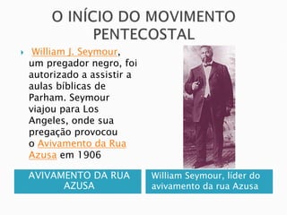 AVIVAMENTO DA RUA
AZUSA
William Seymour, líder do
avivamento da rua Azusa
 William J. Seymour,
um pregador negro, foi
autorizado a assistir a
aulas bíblicas de
Parham. Seymour
viajou para Los
Angeles, onde sua
pregação provocou
o Avivamento da Rua
Azusa em 1906
 