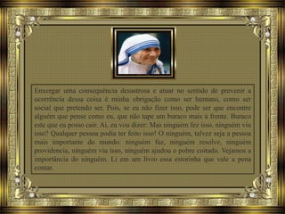 Enxergar uma consequência desastrosa e atuar no sentido de prevenir a
ocorrência dessa coisa é minha obrigação como ser humano, como ser
social que pretendo ser. Pois, se eu não fizer isso, pode ser que encontre
alguém que pense como eu, que não tape um buraco mais à frente. Buraco
este que eu posso cair. Aí, eu vou dizer: Mas ninguém fez isso, ninguém viu
isso? Qualquer pessoa podia ter feito isso! O ninguém, talvez seja a pessoa
mais importante do mundo: ninguém faz, ninguém resolve, ninguém
providencia, ninguém viu isso, ninguém ajudou o pobre coitado. Vejamos a
importância do ninguém. Li em um livro essa estorinha que vale a pena
contar.
 