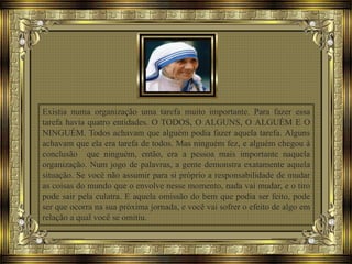 Existia numa organização uma tarefa muito importante. Para fazer essa
tarefa havia quatro entidades. O TODOS, O ALGUNS, O ALGUÉM E O
NINGUÉM. Todos achavam que alguém podia fazer aquela tarefa. Alguns
achavam que ela era tarefa de todos. Mas ninguém fez, e alguém chegou à
conclusão que ninguém, então, era a pessoa mais importante naquela
organização. Num jogo de palavras, a gente demonstra exatamente aquela
situação. Se você não assumir para si próprio a responsabilidade de mudar
as coisas do mundo que o envolve nesse momento, nada vai mudar, e o tiro
pode sair pela culatra. E aquela omissão do bem que podia ser feito, pode
ser que ocorra na sua próxima jornada, e você vai sofrer o efeito de algo em
relação a qual você se omitiu.
 