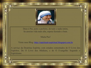 Deus é Pai, justo e perfeito, dá tudo e nada retém,
Se anseias vida mais alta, espera fazendo o bem.
Muita Paz!
Visite meu Blog: http://espiritual-espiritual.blogspot.com.br
A serviço da Doutrina Espírita; com estudos comentados de O Livro dos
Espíritos. De O Livro dos Médiuns, e de O Evangelho Segundo o
Espiritismo.
 