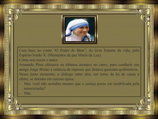 Com base no conto “O Poder do Bem”, do livro Estante da vida, pelo
Espírito Irmão X. (Momentos de paz Maria da Luz).
Conta-nos assim o autor:
Armando Pires efetuava os últimos arranjos no carro, para conduzir seu
amigo Jorge Bretas à estância de repouso que distava quarenta quilômetros.
Nesse justo momento, o diálogo entre eles, em torno da lei de causa e
efeito, se detinha em curioso ápice.
- Mas você não acredita mesmo que a justiça possa ser modificada pela
misericórdia?
- Não.
 