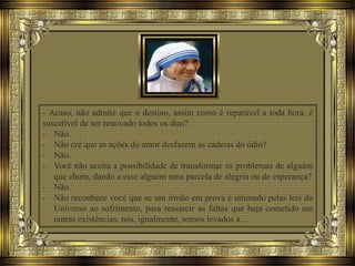 - Acaso, não admite que o destino, assim como é reparável a toda hora, é
suscetível de ser renovado todos os dias?
- Não.
- Não crê que as ações do amor desfazem as cadeias do ódio?
- Não.
- Você não aceita a possibilidade de transformar os problemas de alguém
que chora, dando a esse alguém uma parcela de alegria ou de esperança?
- Não.
- Não reconhece você que se um irmão em prova é intimado pelas leis do
Universo ao sofrimento, para ressarcir as faltas que haja cometido em
outras existências, nós, igualmente, somos levados a...
 