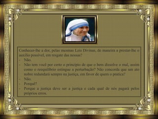 Conhecer-lhe a dor, pelas mesmas Leis Divinas, de maneira a prestar-lhe o
auxílio possível, em resgate das nossas?
- Não.
- Não tem você por certo o princípio de que o bem dissolve o mal, assim
como o reequilíbrio estingue a perturbação? Não concorda que um ato
nobre redundará sempre na justiça, em favor de quem o pratica?
- Não.
- Porquê?
- Porque a justiça deve ser a justiça e cada qual de nós pagará pelos
próprios erros.
 