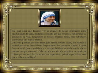 Isto quer dizer que devemos ver as aflições do nosso semelhante como
oportunidade de ação, mudando o mundo em que vivemos, melhorando as
condições de vida, resgatando as nossas próprias faltas, mas sobretudo,
construindo um mundo melhor.
Uma das questões que nos passa pela mente, muitas vezes, diz respeito a
necessidade de se fazer o bem. Perguntamos: Por que fazer o bem? A quem
fazer o bem? Qual a realidade e a responsabilidade de cada um de nós no
mundo em que vivemos? Cabe a cada um de nós modificar o estado de
coisas que nos envolve ou existe um responsável primário para fazer com
que a vida se modifique?
 