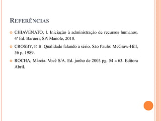 REFERÊNCIAS


CHIAVENATO, I. Iniciação à administração de recursos humanos.
4ª Ed. Barueri, SP: Manole, 2010.



CROSBY, P. B. Qualidade falando a sério. São Paulo: McGraw-Hill,
56 p, 1989.



ROCHA, Márcia. Você S/A. Ed. junho de 2003 pg. 54 a 63. Editora
Abril.

 