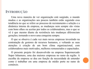 INTRODUÇÃO
Uma nova maneira de ver organização está surgindo, o mundo
mudou e as organizações aos poucos também estão seguindo essa
tendência no que se refere ao processo de recrutamento e seleção e a
dinâmica interna da empresa, as mudanças nem sempre são vistas
com bons olhos ou aceitas por todos os colaboradores, mas o que se
vê é que mesmo diante da resistência tais mudanças diferenciam
gerações; tornando o novo uma conquista sempre.
O que se observa é cada vez mais novas empresas investindo na
contratação de gestores de recursos humanos, e voltando as suas
atenções à criação de um bom clima organizacional, com
colaboradores mais motivados, melhores remunerados e capacitados.
O presente projeto foi desenvolvido na empresa Supermercado
Super Inhamuns, uma das maiores empresas no ramo da região. A
escolha da empresa se deu em função da necessidade de entender
como é trabalhar em uma empresa de médio porte no ramo de
comércio.

 