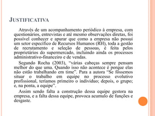 JUSTIFICATIVA
Através de um acompanhamento periódico à empresa, com
questionários, entrevistas e até mesmo observações diretas, foi
possível conhecer e apurar que como a empresa não possui
um setor específico de Recursos Humanos (RH), toda a gestão
de recrutamento e seleção de pessoas, é feita pelos
proprietários do supermercado, incluindo ainda os processos
administrativo-financeiro e de vendas.
Segundo Rocha (2003), “várias cabeças sempre pensam
melhor do que uma. Quando isso não acontece é porque elas
não estão trabalhando em time”. Para a autora “Se fôssemos
situar o trabalho em equipe no processo evolutivo
profissional, teríamos primeiro o individuo; depois, o grupo;
e, na ponta, a equipe”.
Assim sendo falta a construção dessa equipe gestora na
empresa, e a falta dessa equipe, provoca acumulo de funções e
desgaste.

 