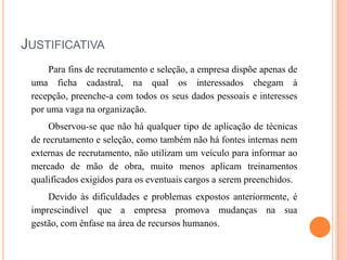 JUSTIFICATIVA
Para fins de recrutamento e seleção, a empresa dispõe apenas de
uma ficha cadastral, na qual os interessados chegam à
recepção, preenche-a com todos os seus dados pessoais e interesses
por uma vaga na organização.
Observou-se que não há qualquer tipo de aplicação de técnicas
de recrutamento e seleção, como também não há fontes internas nem
externas de recrutamento, não utilizam um veículo para informar ao
mercado de mão de obra, muito menos aplicam treinamentos
qualificados exigidos para os eventuais cargos a serem preenchidos.
Devido às dificuldades e problemas expostos anteriormente, é
imprescindível que a empresa promova mudanças na sua
gestão, com ênfase na área de recursos humanos.

 