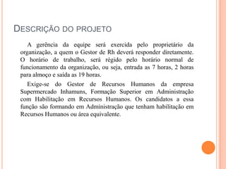 DESCRIÇÃO DO PROJETO
A gerência da equipe será exercida pelo proprietário da
organização, a quem o Gestor de Rh deverá responder diretamente.
O horário de trabalho, será régido pelo horário normal de
funcionamento da organização, ou seja, entrada as 7 horas, 2 horas
para almoço e saída as 19 horas.
Exige-se do Gestor de Recursos Humanos da empresa
Supermercado Inhamuns, Formação Superior em Administração
com Habilitação em Recursos Humanos. Os candidatos a essa
função são formando em Administração que tenham habilitação em
Recursos Humanos ou área equivalente.

 