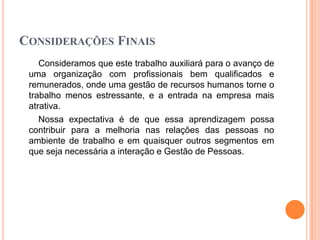 CONSIDERAÇÕES FINAIS
Consideramos que este trabalho auxiliará para o avanço de
uma organização com profissionais bem qualificados e
remunerados, onde uma gestão de recursos humanos torne o
trabalho menos estressante, e a entrada na empresa mais
atrativa.
Nossa expectativa é de que essa aprendizagem possa
contribuir para a melhoria nas relações das pessoas no
ambiente de trabalho e em quaisquer outros segmentos em
que seja necessária a interação e Gestão de Pessoas.

 