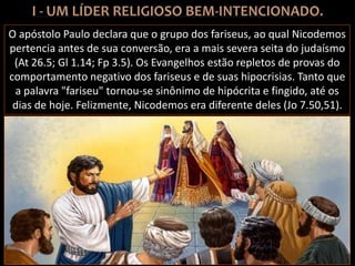 O apóstolo Paulo declara que o grupo dos fariseus, ao qual Nicodemos
pertencia antes de sua conversão, era a mais severa seita do judaísmo
(At 26.5; Gl 1.14; Fp 3.5). Os Evangelhos estão repletos de provas do
comportamento negativo dos fariseus e de suas hipocrisias. Tanto que
a palavra "fariseu" tornou-se sinônimo de hipócrita e fingido, até os
dias de hoje. Felizmente, Nicodemos era diferente deles (Jo 7.50,51).
 