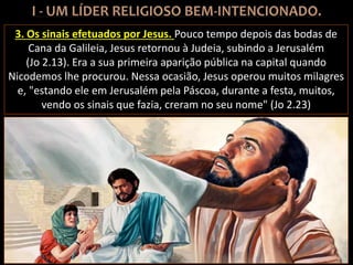 3. Os sinais efetuados por Jesus. Pouco tempo depois das bodas de
Cana da Galileia, Jesus retornou à Judeia, subindo a Jerusalém
(Jo 2.13). Era a sua primeira aparição pública na capital quando
Nicodemos lhe procurou. Nessa ocasião, Jesus operou muitos milagres
e, "estando ele em Jerusalém pela Páscoa, durante a festa, muitos,
vendo os sinais que fazia, creram no seu nome" (Jo 2.23)
 