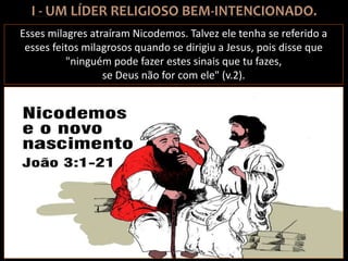 Esses milagres atraíram Nicodemos. Talvez ele tenha se referido a
esses feitos milagrosos quando se dirigiu a Jesus, pois disse que
"ninguém pode fazer estes sinais que tu fazes,
se Deus não for com ele" (v.2).
 