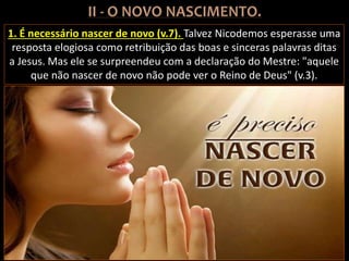 1. É necessário nascer de novo (v.7). Talvez Nicodemos esperasse uma
resposta elogiosa como retribuição das boas e sinceras palavras ditas
a Jesus. Mas ele se surpreendeu com a declaração do Mestre: "aquele
que não nascer de novo não pode ver o Reino de Deus" (v.3).
 