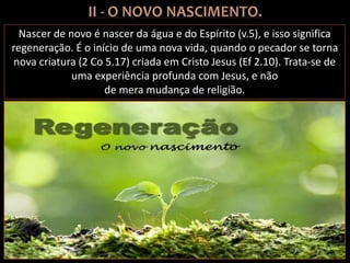 Nascer de novo é nascer da água e do Espírito (v.5), e isso significa
regeneração. É o início de uma nova vida, quando o pecador se torna
nova criatura (2 Co 5.17) criada em Cristo Jesus (Ef 2.10). Trata-se de
uma experiência profunda com Jesus, e não
de mera mudança de religião.
 