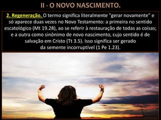 2. Regeneração. O termo significa literalmente "gerar novamente" e
só aparece duas vezes no Novo Testamento: a primeira no sentido
escatológico (Mt 19.28), ao se referir à restauração de todas as coisas;
e a outra como sinônimo de novo nascimento, cujo sentido é de
salvação em Cristo (Tt 3.5). Isso significa ser gerado
da semente incorruptível (1 Pe 1.23).
 