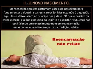 Os reencarnacionistas costumam usar essa passagem para
fundamentar a doutrina da reencarnação. Mas essa não é a questão
aqui. Jesus deixou claro ao príncipe dos judeus: "O que é nascido da
carne é carne, e o que é nascido do Espírito é espírito" (v.6). Jesus não
está falando em renascimento nem em reencarnação;
essas coisas nunca fizeram parte da tradição judaica.
 