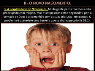 3. A perplexidade de Nicodemos. Muita gente pensa que Deus está
preocupado com religião. Mas essas pessoas estão enganadas, pois a
vontade de Deus é a comunhão com as suas criaturas inteligentes. O
problema é que existe uma barreira que se chama pecado (Is 59.2).
 