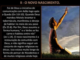 Foi de Deus a iniciativa de
comunicação com Adão logo após
a Queda (Gn 3.8-10). Quando Deus
mandou Moisés levantar o
tabernáculo, manifestou o desejo
de habitar no meio do seu povo
(Êx 25.8). Por fim, Deus assumiu a
forma humana," e o Verbo se fez
carne e habitou entre nós“
(Jo 1.14). O novo nascimento é a
restauração da comunhão com
Deus, e não significa seguir um
conjunto de regras religiosas ou
éticas. Isso estava muito longe da
forma de pensar de Nicodemos e
de muitos religiosos ainda hoje.
 