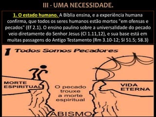 1. O estado humano. A Bíblia ensina, e a experiência humana
confirma, que todos os seres humanos estão mortos "em ofensas e
pecados" (Ef 2.1). O ensino paulino sobre a universalidade do pecado
veio diretamente do Senhor Jesus (Cl 1.11,12), e sua base está em
muitas passagens do Antigo Testamento (Rm 3.10-12; SI 51.5; 58.3)
 