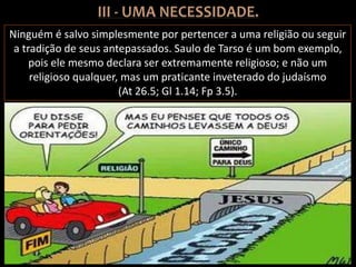 Ninguém é salvo simplesmente por pertencer a uma religião ou seguir
a tradição de seus antepassados. Saulo de Tarso é um bom exemplo,
pois ele mesmo declara ser extremamente religioso; e não um
religioso qualquer, mas um praticante inveterado do judaísmo
(At 26.5; Gl 1.14; Fp 3.5).
 