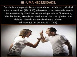 Depois de sua experiência com Jesus, ele se considerou o principal
entre os pecadores (1Tm 1.15) e descreveu o seu estado de miséria
diante de Deus igualando-se aos demais pecadores: "insensatos,
desobedientes, extraviados, servindo a várias concupiscências e
deleites, vivendo em malícia e inveja, odiosos,
odiando-nos uns aos outros" (Tt 3.3).
 