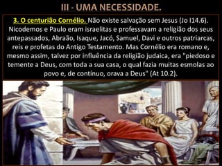 3. O centurião Cornélio. Não existe salvação sem Jesus (Jo I14.6).
Nicodemos e Paulo eram israelitas e professavam a religião dos seus
antepassados, Abraão, Isaque, Jacó, Samuel, Davi e outros patriarcas,
reis e profetas do Antigo Testamento. Mas Cornélio era romano e,
mesmo assim, talvez por influência da religião judaica, era "piedoso e
temente a Deus, com toda a sua casa, o qual fazia muitas esmolas ao
povo e, de contínuo, orava a Deus" (At 10.2).
 