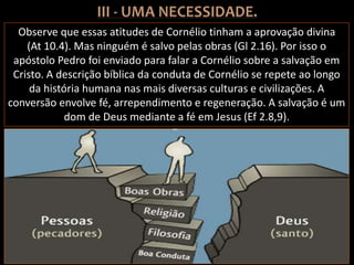 Observe que essas atitudes de Cornélio tinham a aprovação divina
(At 10.4). Mas ninguém é salvo pelas obras (Gl 2.16). Por isso o
apóstolo Pedro foi enviado para falar a Cornélio sobre a salvação em
Cristo. A descrição bíblica da conduta de Cornélio se repete ao longo
da história humana nas mais diversas culturas e civilizações. A
conversão envolve fé, arrependimento e regeneração. A salvação é um
dom de Deus mediante a fé em Jesus (Ef 2.8,9).
 