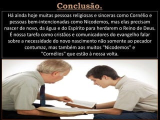 Há ainda hoje muitas pessoas religiosas e sinceras como Cornélio e
pessoas bem-intencionadas como Nicodemos, mas elas precisam
nascer de novo, da água e do Espírito para herdarem o Reino de Deus.
É nossa tarefa como cristãos e comunicadores do evangelho falar
sobre a necessidade do novo nascimento não somente ao pecador
contumaz, mas também aos muitos "Nicodemos" e
"Cornélios" que estão à nossa volta.
 