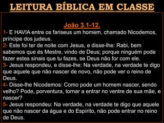 João 3.1-12.
1- E HAVIA entre os fariseus um homem, chamado Nicodemos,
príncipe dos judeus.
2- Este foi ter de noite com Jesus, e disse-lhe: Rabi, bem
sabemos que és Mestre, vindo de Deus; porque ninguém pode
fazer estes sinais que tu fazes, se Deus não for com ele.
3- Jesus respondeu, e disse-lhe: Na verdade, na verdade te digo
que aquele que não nascer de novo, não pode ver o reino de
Deus.
4- Disse-lhe Nicodemos: Como pode um homem nascer, sendo
velho? Pode, porventura, tornar a entrar no ventre de sua mãe, e
nascer?
5- Jesus respondeu: Na verdade, na verdade te digo que aquele
que não nascer da água e do Espírito, não pode entrar no reino
de Deus.
 