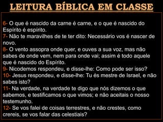 6- O que é nascido da carne é carne, e o que é nascido do
Espírito é espírito.
7- Não te maravilhes de te ter dito: Necessário vos é nascer de
novo.
8- O vento assopra onde quer, e ouves a sua voz, mas não
sabes de onde vem, nem para onde vai; assim é todo aquele
que é nascido do Espírito.
9- Nicodemos respondeu, e disse-lhe: Como pode ser isso?
10- Jesus respondeu, e disse-lhe: Tu és mestre de Israel, e não
sabes isto?
11- Na verdade, na verdade te digo que nós dizemos o que
sabemos, e testificamos o que vimos; e não aceitais o nosso
testemunho.
12- Se vos falei de coisas terrestres, e não crestes, como
crereis, se vos falar das celestiais?
 