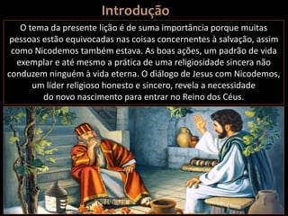 O tema da presente lição é de suma importância porque muitas
pessoas estão equivocadas nas coisas concernentes à salvação, assim
como Nicodemos também estava. As boas ações, um padrão de vida
exemplar e até mesmo a prática de uma religiosidade sincera não
conduzem ninguém à vida eterna. O diálogo de Jesus com Nicodemos,
um líder religioso honesto e sincero, revela a necessidade
do novo nascimento para entrar no Reino dos Céus.
 