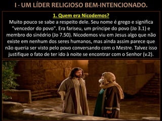 1. Quem era Nicodemos?
Muito pouco se sabe a respeito dele. Seu nome é grego e significa
"vencedor do povo". Era fariseu, um príncipe do povo (Jo 3.1) e
membro do sinédrio (Jo 7.50). Nicodemos viu em Jesus algo que não
existe em nenhum dos seres humanos, mas ainda assim parece que
não queria ser visto pelo povo conversando com o Mestre. Talvez isso
justifique o fato de ter ido à noite se encontrar com o Senhor (v.2).
 