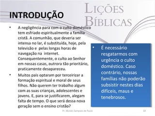 • A negligência para com o culto doméstico
tem esfriado espiritualmente a família
cristã. A comunhão, que deveria ser
intensa no lar, é substituída, hoje, pela
televisão e pelas longas horas de
navegação na internet.
Consequentemente, o culto ao Senhor
em nossas casas, outrora tão prioritário,
praticamente desapareceu.
• Muitos pais optaram por terceirizar a
formação espiritual e moral de seus
filhos. Não querem ter trabalho algum
com as suas crianças, adolescentes e
jovens. E, para se justificarem, alegam
falta de tempo. O que será dessa nova
geração sem o ensino cristão?
10Pr. Moisés Sampaio de Paula
INTRODUÇÃO
• É necessário
resgatarmos com
urgência o culto
doméstico. Caso
contrário, nossas
famílias não poderão
subsistir nestes dias
difíceis, maus e
tenebrosos.
• É necessário
resgatarmos com
urgência o culto
doméstico. Caso
contrário, nossas
famílias não poderão
subsistir nestes dias
difíceis, maus e
tenebrosos.
 