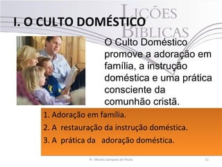 I. O CULTO DOMÉSTICO
11Pr. Moisés Sampaio de Paula
O Culto Doméstico
promove a adoração em
família, a instrução
doméstica e uma prática
consciente da
comunhão cristã.
1. Adoração em família.
2. A restauração da instrução doméstica.
3. A prática da adoração doméstica.
1. Adoração em família.
2. A restauração da instrução doméstica.
3. A prática da adoração doméstica.
 