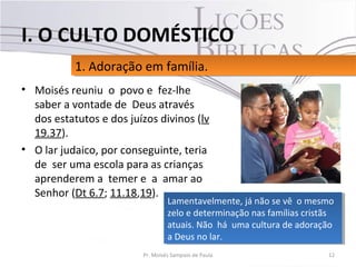• Moisés reuniu o povo e fez-lhe
saber a vontade de Deus através
dos estatutos e dos juízos divinos (lv
19.37).
• O lar judaico, por conseguinte, teria
de ser uma escola para as crianças
aprenderem a temer e a amar ao
Senhor (Dt 6.7; 11.18,19).
12Pr. Moisés Sampaio de Paula
1. Adoração em família.1. Adoração em família.
I. O CULTO DOMÉSTICO
Lamentavelmente, já não se vê o mesmo
zelo e determinação nas famílias cristãs
atuais. Não há uma cultura de adoração
a Deus no lar.
Lamentavelmente, já não se vê o mesmo
zelo e determinação nas famílias cristãs
atuais. Não há uma cultura de adoração
a Deus no lar.
 