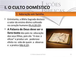 • Entretanto, a Bíblia Sagrada destaca
o valor do ensino divino cultivado
no coração humano (Pv 4.20-23).
• A Palavra de Deus deve ser o
livro-texto dos pais na educação
dos seus filhos, pois ela "é viva e
eficaz" e produz um poderoso
efeito na vida de quem a observa
e a pratica (Hb 4.12).
13Pr. Moisés Sampaio de Paula
1. Adoração em família.1. Adoração em família.
I. O CULTO DOMÉSTICO
 